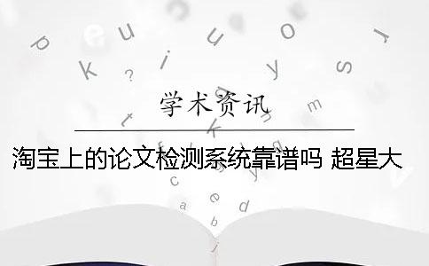 淘宝上的论文检测系统靠谱吗？ 超星大雅论文检测系统靠谱吗