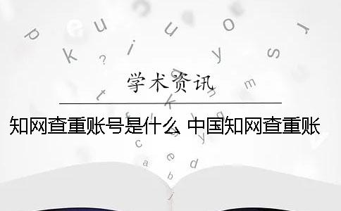 知网查重账号是什么？ 中国知网查重账号要怎么申请