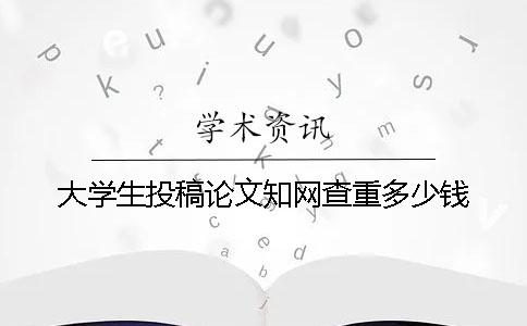 大学生投稿论文知网查重多少钱