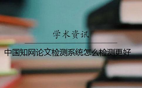 中国知网论文检测系统怎么检测更好？ 中国知网大学生论文检测系统收录的资源有