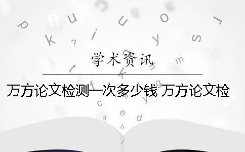 万方论文检测一次多少钱？ 万方论文检测哪个是官网啊