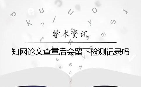 知网论文查重后会留下检测记录吗？