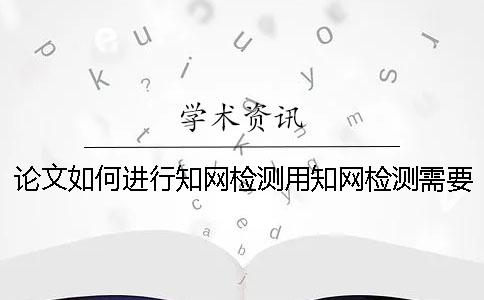 论文如何进行知网检测？用知网检测需要多长时间？