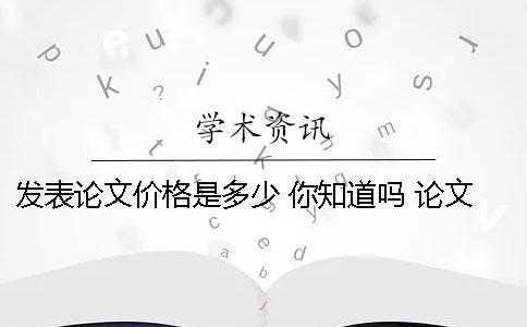 发表论文价格是多少 你知道吗？ 论文发表价格具体多少钱？