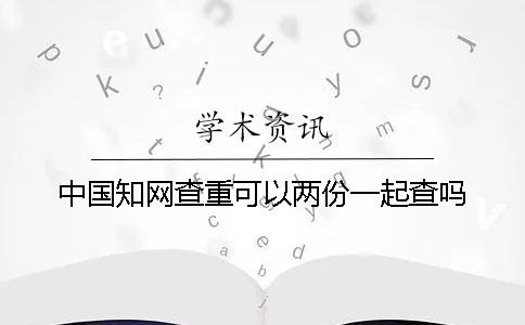 中国知网查重可以两份一起查吗？